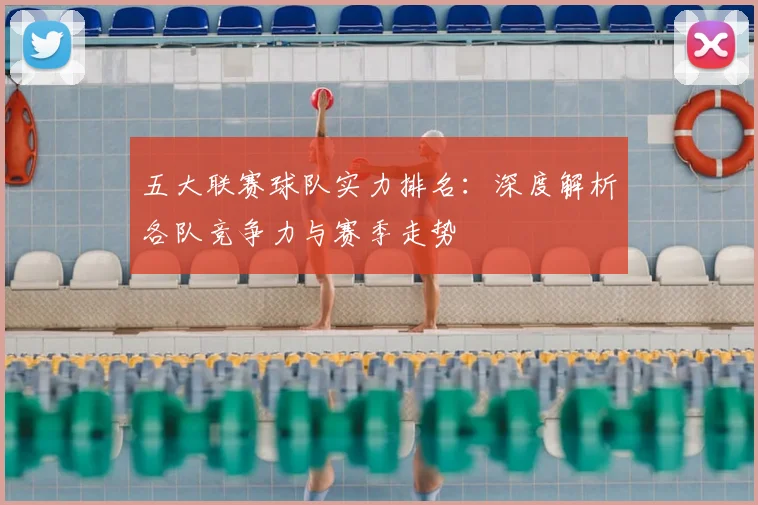 五大联赛球队实力排名：深度解析各队竞争力与赛季走势