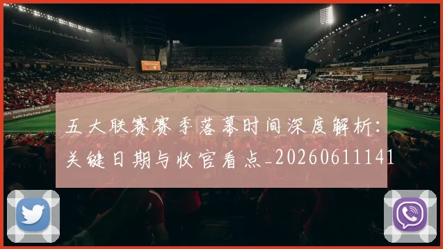 五大联赛赛季落幕时间深度解析:关键日期与收官看点_20260611141821
