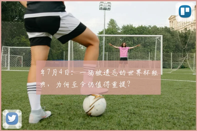 年7月4日：一场被遗忘的世界杯经典，为何至今仍值得重提？