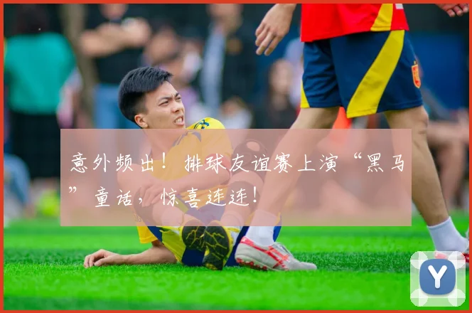 意外频出！排球友谊赛上演“黑马”童话，惊喜连连！