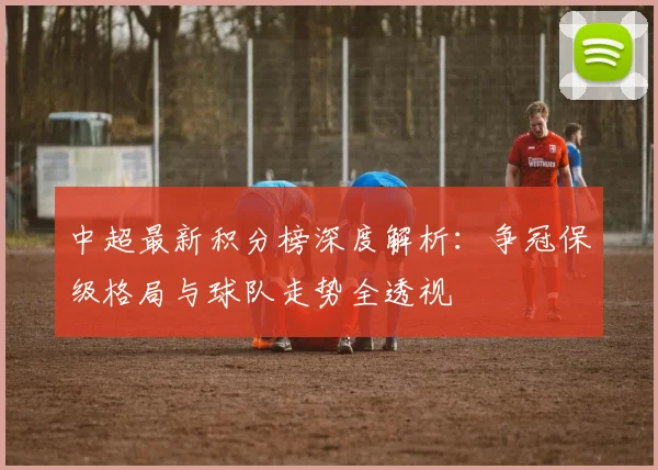 中超最新积分榜深度解析：争冠保级格局与球队走势全透视