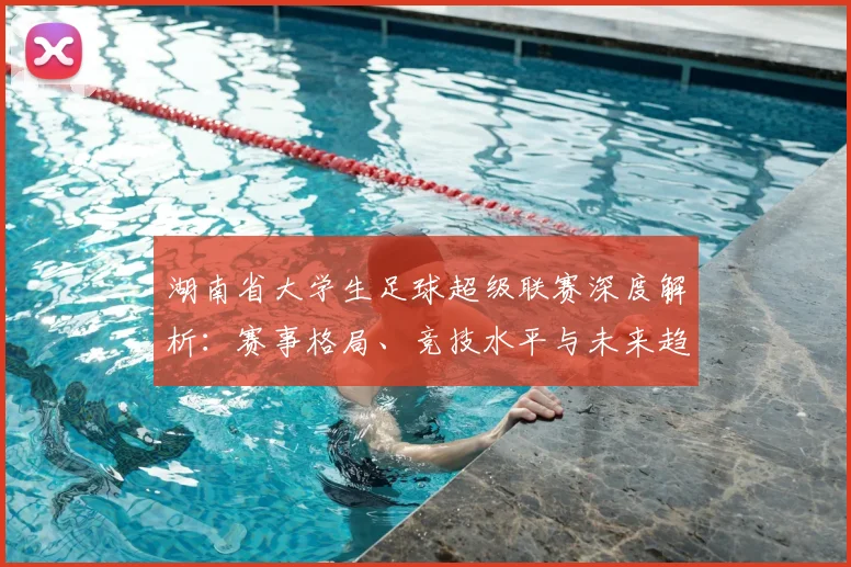 湖南省大学生足球超级联赛深度解析：赛事格局、竞技水平与未来趋势