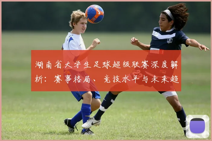 湖南省大学生足球超级联赛深度解析：赛事格局、竞技水平与未来趋势
